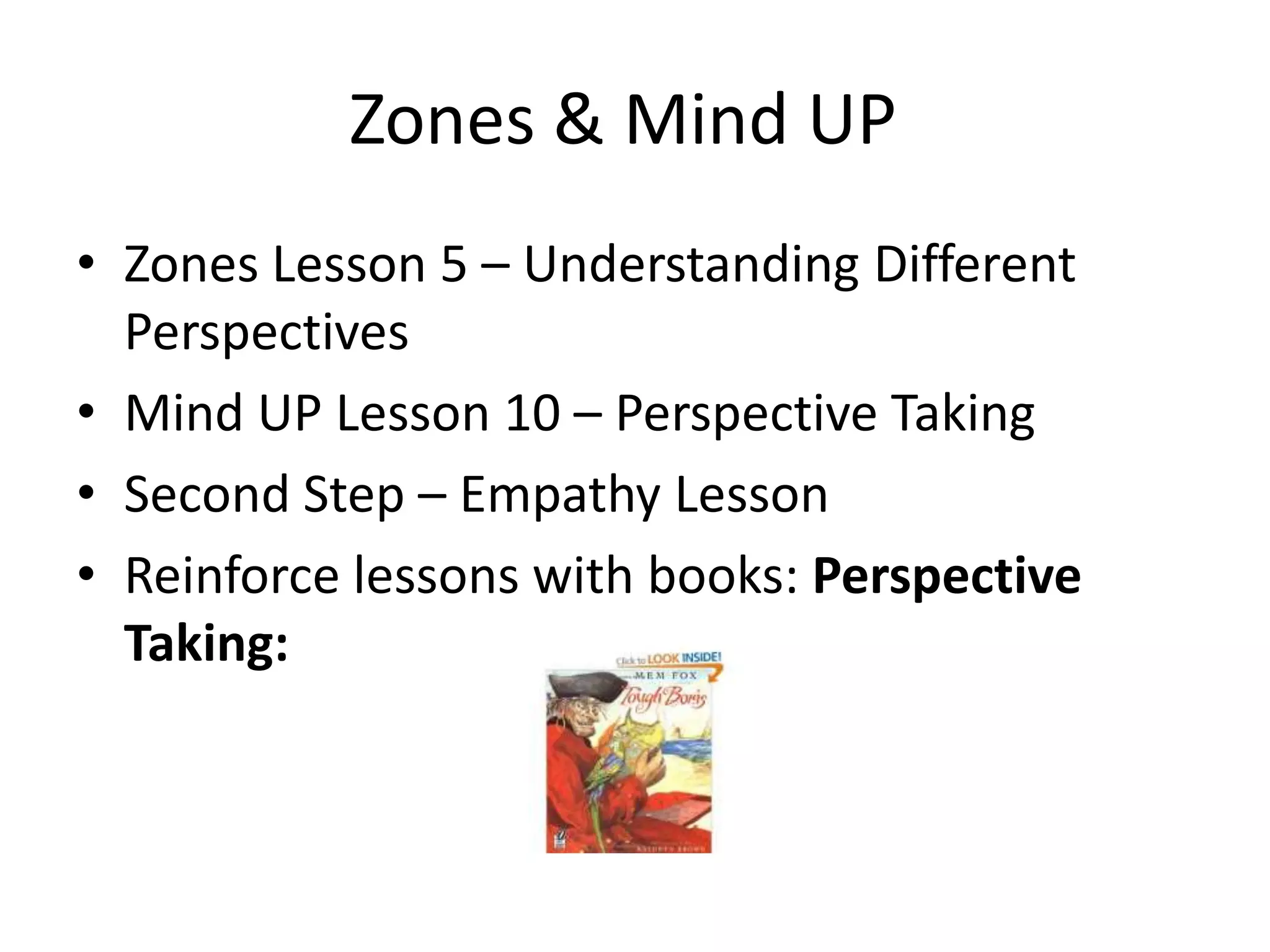 Zones & Mind UP
• Zones Lesson 5 – Understanding Different
Perspectives
• Mind UP Lesson 10 – Perspective Taking
• Second Step – Empathy Lesson
• Reinforce lessons with books: Perspective
Taking:
 