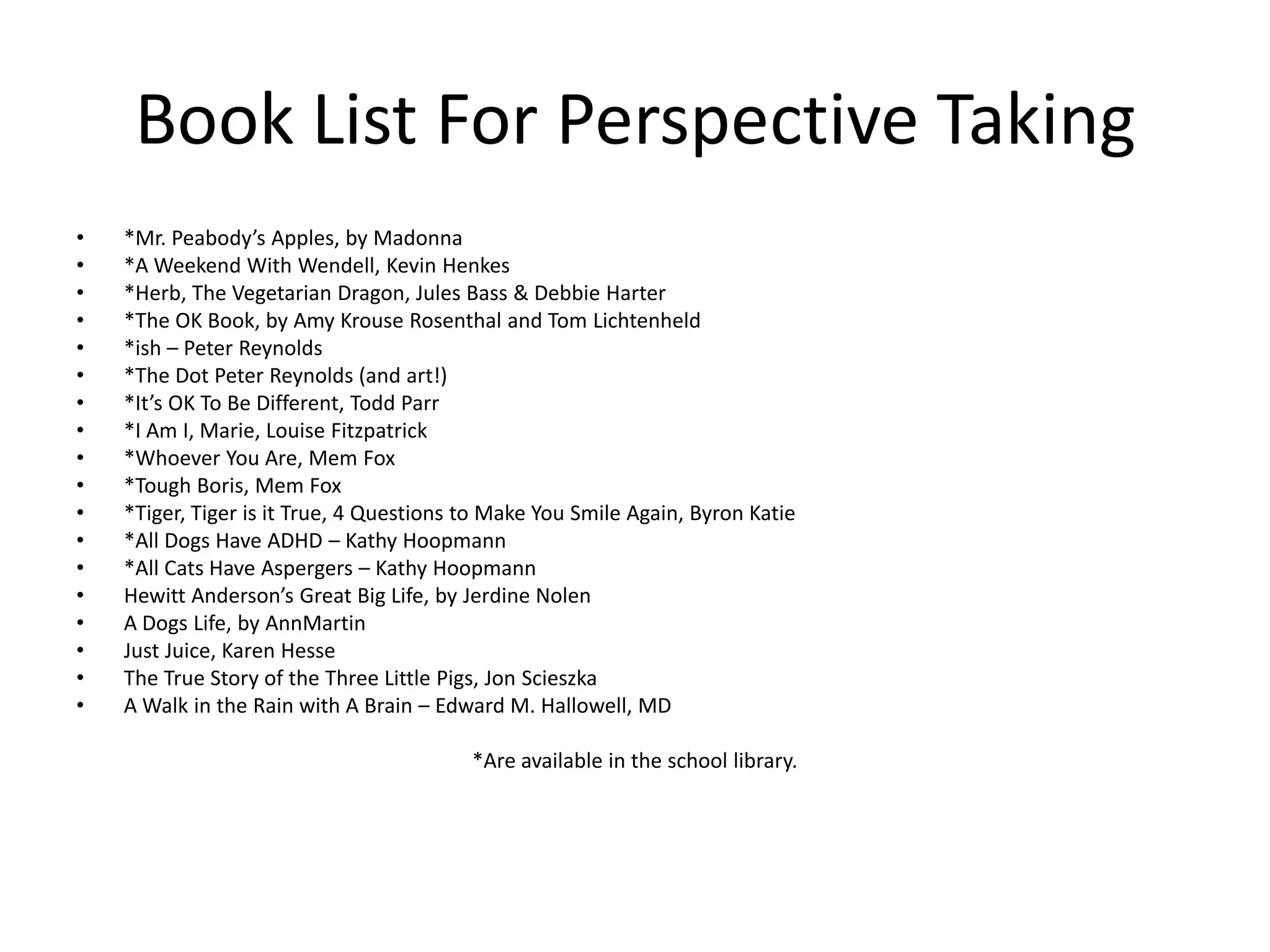 Book List For Perspective Taking
• *Mr. Peabody’s Apples, by Madonna
• *A Weekend With Wendell, Kevin Henkes
• *Herb, The Vegetarian Dragon, Jules Bass & Debbie Harter
• *The OK Book, by Amy Krouse Rosenthal and Tom Lichtenheld
• *ish – Peter Reynolds
• *The Dot Peter Reynolds (and art!)
• *It’s OK To Be Different, Todd Parr
• *I Am I, Marie, Louise Fitzpatrick
• *Whoever You Are, Mem Fox
• *Tough Boris, Mem Fox
• *Tiger, Tiger is it True, 4 Questions to Make You Smile Again, Byron Katie
• *All Dogs Have ADHD – Kathy Hoopmann
• *All Cats Have Aspergers – Kathy Hoopmann
• Hewitt Anderson’s Great Big Life, by Jerdine Nolen
• A Dogs Life, by AnnMartin
• Just Juice, Karen Hesse
• The True Story of the Three Little Pigs, Jon Scieszka
• A Walk in the Rain with A Brain – Edward M. Hallowell, MD
*Are available in the school library.
 