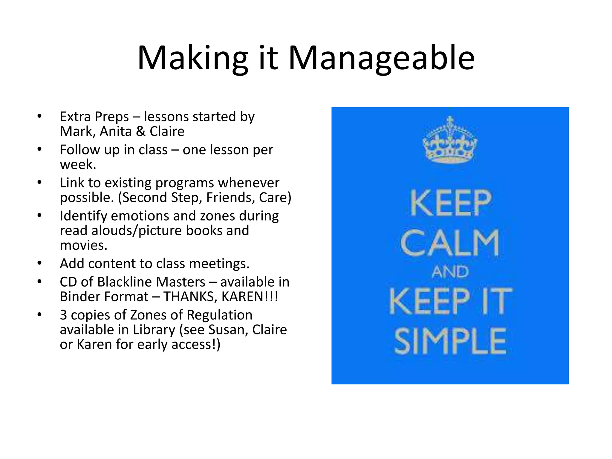 Making it Manageable
• Extra Preps – lessons started by
Mark, Anita & Claire
• Follow up in class – one lesson per
week.
• Link to existing programs whenever
possible. (Second Step, Friends, Care)
• Identify emotions and zones during
read alouds/picture books and
movies.
• Add content to class meetings.
• CD of Blackline Masters – available in
Binder Format – THANKS, KAREN!!!
• 3 copies of Zones of Regulation
available in Library (see Susan, Claire
or Karen for early access!)
 