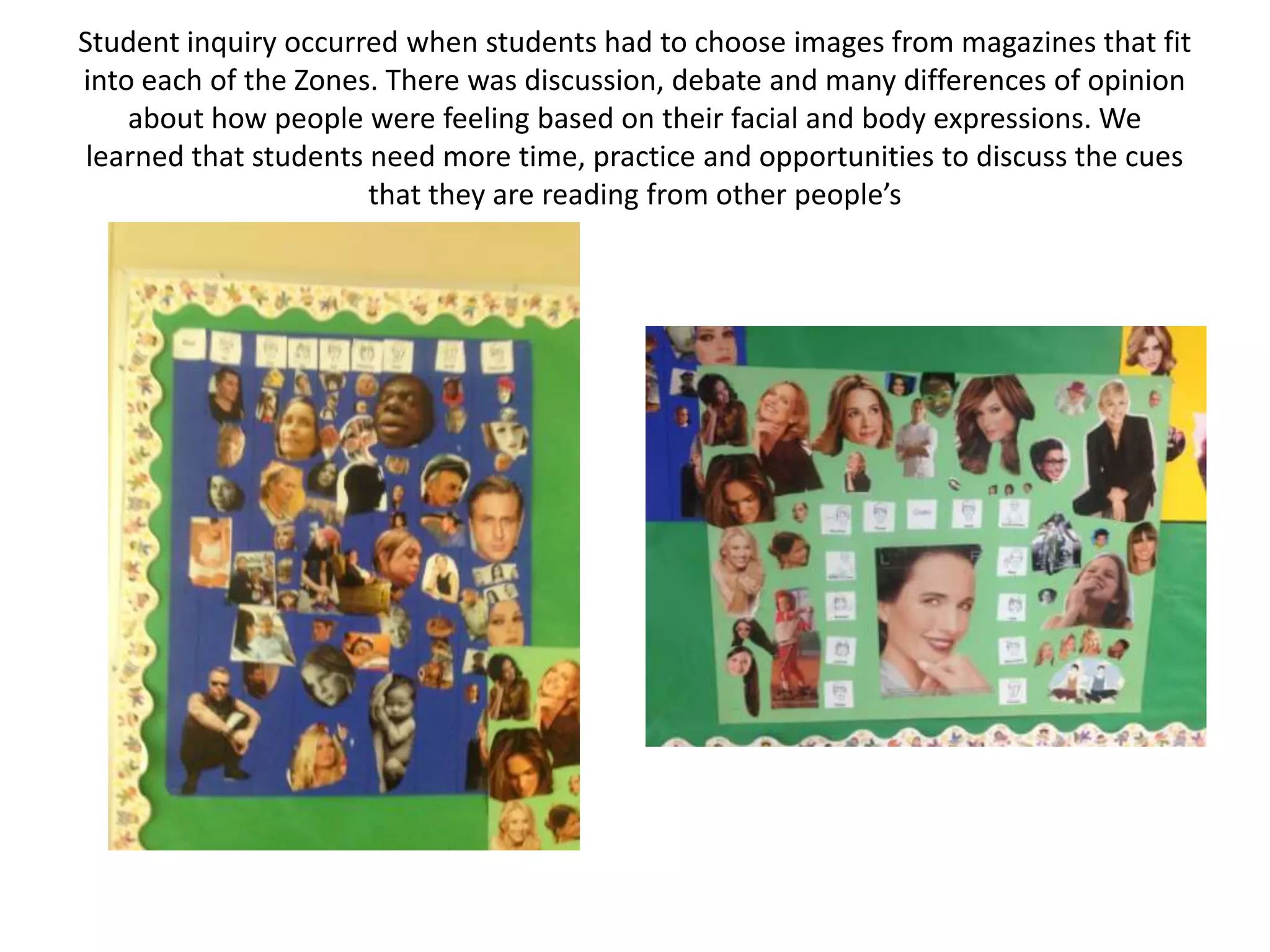 Student inquiry occurred when students had to choose images from magazines that fit
into each of the Zones. There was discussion, debate and many differences of opinion
about how people were feeling based on their facial and body expressions. We
learned that students need more time, practice and opportunities to discuss the cues
that they are reading from other people’s
 