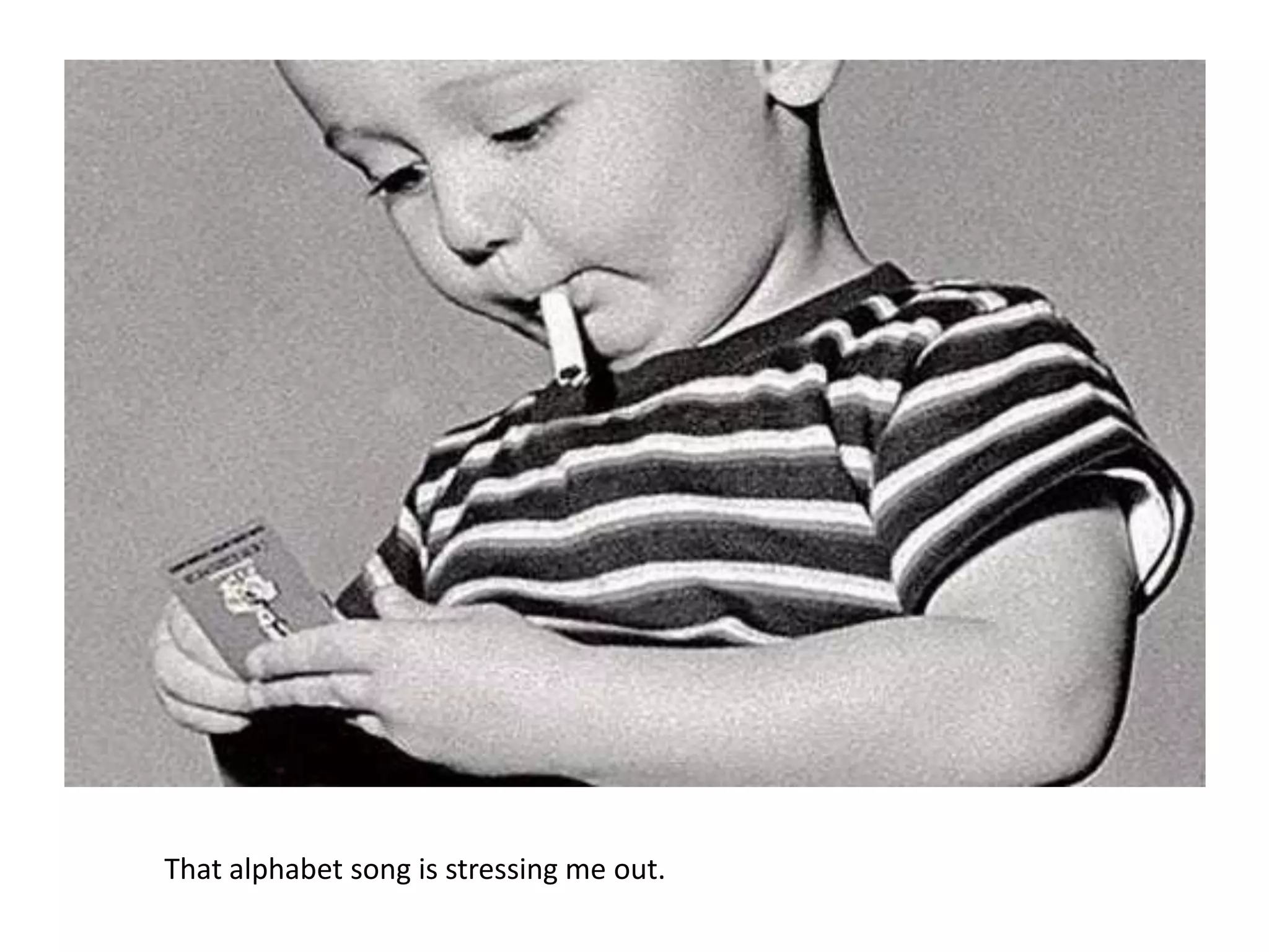 That alphabet song is stressing me out.
 