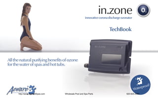 in.zone
                                                       innovative corona discharge ozonator



                                                                         TechBook




All the natural purifying benefits of ozone
for the water of spas and hot tubs.



                                                                                                    roof!
                                                                                              Waterp
      http://www.MyPoolSpas.com    Wholesale Pool and Spa Parts                       920-925-3094
 