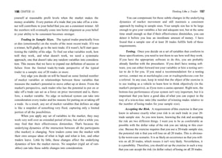 196 CHAPTER 11
yourself at reasonable profit levels when the market makes the
money available. Every portion of a trade that you take off as a win-
ner will contribute to your belief that you are a consistent winner. All
the numbers will eventually come into better alignment as your belief
in your ability to be consistent becomes stronger.
Trading in Sample Sizes. The typical trader practically lives
or dies (emotionally) on the results of the most recent trade. If it was
a winner, he'll gladly go to the next trade; if it wasn't, he'll start ques-
tioning the viability of his edge. To find out what variables work, how
well they work, and what doesn't work, we need a systematic
approach, one that doesn't take any random variables into considera-
tion. This means that we have to expand our definition of success or
failure from the limited trade-by-trade perspective of the typical
trader to a sample size of 20 trades or more.
Any edge you decide on will be based on some limited number
of market variables or relationships between those variables that
measure the market's potential to move either up or down. From the
market's perspective, each trader who has the potential to put on or
take off a trade can act as a force on price movement and is, there-
fore, a market variable. No edge or technical system can take into
consideration every trader and his reasons for putting on or taking off
a trade. As a result, any set of market variables that defines an edge
is like a snapshot of something very fluid, capturing only a limited
portion of all the possibilities.
When you apply any set of variables to the market, they may
work very well over an extended period of time, but after a while you
may find that their effectiveness diminishes. That's because the
underlying dynamics of the interaction between all the participants
(the market) is changing. New traders come into the market with
their own unique ideas of what is high and what is low, and other
traders leave. Little by little, these changes affect the underlying
dynamics of how the market moves. No snapshot (rigid set of vari-
ables) can take these subtle changes into consideration.
Thinking Like a Trader 197
You can compensate for these subtle changes in the underlying
dynamics of market movement and still maintain a consistent
approach by trading in sample sizes. Your sample size has to be large
enough to give your variables a fair and adequate test, but at the same
time small enough so that if their effectiveness diminishes, you can
detect it before you lose an inordinate amount of money. I have
found that a sample size of at least 20 trades fulfills both of these
requirements.
Testing. Once you decide on a set ofvariables that conform to
these specifications, you need to test them to see how well they work.
If you have the appropriate software to do this, you are probably
already familiar with the procedures. If you don't have testing soft-
ware, you can either forward test your variables or hire a testing serv-
ice to do it for you. If you need a recommendation for a testing
service, contact me at markdouglas.com or tradinginthezone.com for
a referral. In any case, keep in mind that the object of the exercise is
to use trading as a vehicle to learn how to think objectively (in the
market's perspective), as ifyou were a casino operator. Right now, the
bottom-line performance of your system isn't very important, but it is
important that you have a good idea of what you can expect in the
way of a win-to-loss ratio (the number of winning trades relative to
the number of losing trades for your sample size).
Accepting the Risk. A requirement ofthis exercise is that you
know in advance exactly what your risk is on each trade in your 20-
trade sample size. As you now know, knowing the risk and accepting
the risk are two different things. I want you to be as comfortable as
possible with the dollar value of the risk you are taking in this exer-
cise. Becuse the exercise requires that you use a 20-trade sample size,
the potential risk is that you will lose on all 20 trades. This is obvious-
ly the worst-case scenario. It is as likely an occurrence as that you will-
win on all 20 trades, which means it isn't very likely. Nevertheless, it
is a possibility. Therefore, you should set up the exercise in such a way
that you can accept the risk (in dollar value) of losing on all 20 trades.
 