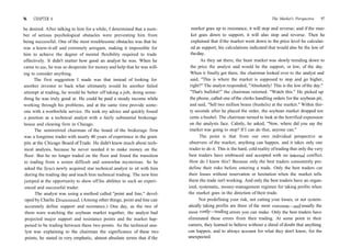 96 CHAPTER 6
be desired. After talking to him for a while, I determined that a num-
ber of serious psychological obstacles were preventing him from
being successful. One of the most troublesome obstacles was that he
was a know-it-all and extremely arrogant, making it impossible for
him to achieve the degree of mental flexibility required to trade
effectively. It didn't matter how good an analyst he was. When he
came to me, he was so desperate for money and help that he was will-
ing to consider anything.
The first suggestion I made was that instead of looking for
another investor to back what ultimately would be another failed
attempt at trading, he would be better off taking a job, doing some-
thing he was truly good at. He could be paid a steady income while
working through his problems, and at the same time provide some-
one with a worthwhile service. He took my advice and quickly found
a position as a technical analyst with a fairly substantial brokerage
house and clearing firm in Chicago.
The semiretired chairman of the board of the brokerage firm
was a longtime trader with nearly 40 years of experience in the grain
pits at the Chicago Board of Trade. He didn't know much about tech-
nical analysis, because he never needed it to make money on the
floor. But he no longer traded on the floor and found the transition
to trading from a screen difficult and somewhat mysterious. So he
asked the firm's newly acquired star technical analyst to sit with him
during the trading day and teach him technical trading. The new hire
jumped at the opportunity to show off his abilities to such an experi-
enced and successful trader.
The analyst was using a method called "point and line," devel-
oped by Charlie Drummond. (Among other things, point and line can
accurately define support and resistance.) One day, as the two of
them were watching the soybean market together, the analyst had
projected major support and resistance points and the market hap-
pened to be trading between these two points. As the technical ana-
lyst was explaining to the chairman the significance of these two
points, he stated in very emphatic, almost absolute terms that if the
The Market's Perspective 97
market goes up to resistance, it will stop and reverse; and if the mar-
ket goes down to support, it will also stop and reverse. Then he
explained that if the market went down to the price level he calculat-
ed as support, his calculations indicated that would also be the low of
theday.
As they sat there, the bean market was slowly trending down to
the price the analyst said would be the support, or low, of the day.
When it finally got there, the chairman looked over to the analyst and
said, "This is where the market is supposed to stop and go higher,
right?" The analyst responded, "Absolutely! This is the low ofthe day."
"That's bullshit!" the chairman retorted. "Watch this." He picked up
the phone, called one ofthe clerks handling orders for the soybean pit,
and said, "Sell two million beans (bushels) at the market." Within thir-
ty seconds after he placed the order, the soybean market dropped ten
cents a bushel. The chairman turned to look at the horrified expression
on the analysts face. Calmly, he asked, "Now, where did you say the
market was going to stop? If I can do that, anyone can."
The point is that from our own individual perspective as
observers of the market, anything can happen, and it takes only one
trader to do it. This is the hard, cold reality oftrading that only the very
best traders have embraced and accepted with no internal conflict.
How do I know this? Because only the best traders consistently pre-
define their risks before entering a trade. Only the best traders cut
their losses without reservation or hesitation when the market tells
them the trade isn't working. And only the best traders have an organ-
ized, systematic, money-management regimen for taking profits when
the market goes in the direction of their trade.
Not predefining your risk, not cutting your losses, or not system-
atically taking profits are three of the most common—and usually the
most costly—trading errors you can make. Only the best traders have
eliminated these errors from their trading. At some point in their
careers, they learned to believe without a shred of doubt that anything
can happen, and to always account for what they don't know, for the
unexpected.
 