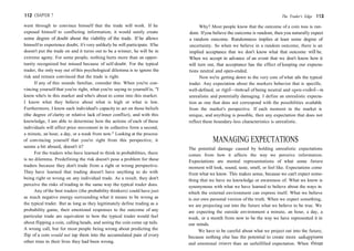 112 CHAPTER 7
went through to convince himself that the trade will work. If he
exposed himself to conflicting information, it would surely create
some degree of doubt about the viability of the trade. If he allows
himself to experience doubt, it's very unlikely he will participate. Ifhe
doesn't put the trade on and it turns out to be a winner, he will be in
extreme agony. For some people, nothing hurts more than an oppor-
tunity recognized but missed because of self-doubt. For the typical
trader, the only way out of this psychological dilemma is to ignore the
risk and remain convinced that the trade is right.
If any of this sounds familiar, consider this: When you're con-
vincing yourself that you're right, what you're saying to yourself is, "I
know who's in this market and who's about to come into this market.
I know what they believe about what is high or what is low.
Furthermore, I know each individual's capacity to act on those beliefs
(the degree of clarity or relative lack of inner conflict), and with this
knowledge, I am able to determine how the actions of each of these
individuals will affect price movement in its collective form a second,
a minute, an hour, a day, or a week from now." Looking at the process
of convincing yourself that you're right from this perspective, it
seems a bit absurd, doesn't it?
For the traders who have learned to think in probabilities, there
is no dilemma. Predefining the risk doesn't pose a problem for these
traders because they don't trade from a right or wrong perspective.
They have learned that trading doesn't have anything to do with
being right or wrong on any individual trade. As a result, they don't
perceive the risks of trading in the same way the typical trader does.
Any of the best traders (the probability thinkers) could have just
as much negative energy surrounding what it means to be wrong as
the typical trader. But as long as they legitimately define trading as a
probability game, their emotional responses to the outcome of any
particular trade are equivalent to how the typical trader would feel
about flipping a coin, calling heads, and seeing the coin come up tails.
A wrong call, but for most people being wrong about predicting the
flip of a coin would not tap them into the accumulated pain of every
other time in their lives they had been wrong.
The Trader's Edge 113
Why? Most people know that the outcome of a coin toss is ran-
dom. Ifyou believe the outcome is random, then you naturally expect
a random outcome. Randomness implies at least some degree of
uncertainty. So when we believe in a random outcome, there is an
implied acceptance that we don't know what that outcome will be.
When we accept in advance of an event that we don't know how it
will turn out, that acceptance has the effect of keeping our expecta-
tions neutral and open-ended.
Now we're getting down to the very core of what ails the typical
trader. Any expectation about the markets behavior that is specific,
well-defined, or rigid—instead of being neutral and open-ended—is
unrealistic and potentially damaging. I define an unrealistic expecta-
tion as one that does not correspond with the possibilities available
from the market's perspective. If each moment in the market is
unique, and anything is possible, then any expectation that does not
reflect these boundary-less characteristics is unrealistic.
MANAGING EXPECTATIONS
The potential damage caused by holding unrealistic expectations
comes from how it affects the way we perceive information.
Expectations are mental representations of what some future
moment will look, sound, taste, smell, or feel like. Expectations come
from what we know. This makes sense, because we can't expect some-
thing that we have no knowledge or awareness of. What we know is
synonymous with what we have learned to believe about the ways in
which the external environment can express itself. What we believe
is our own personal version of the truth. When we expect something,
we are projecting out into the future what we believe to be true. We
are expecting the outside environment a minute, an hour, a day, a
week, or a month from now to be the way we have represented it in
our minds.
We have to be careful about what we project out into the future,
because nothing else has the potential to create more unhappiness
and emotional misery than an unfulfilled expectation. When things
 