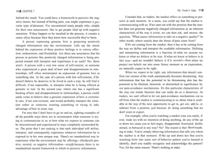 118 CHAPTER 7
behind the insult. You could have a framework to perceive the neg-
ative intent, but instead of feeling pain, you might experience a per-
verse type of pleasure. I've encountered many people who, simply
for their own amusement, like to get people riled up with negative
emotions. If they happen to be insulted in the process, it creates a
sense ofjoy because then they know how successful they've been.
A person expressing genuine love is projecting positively
charged information into the environment. Let's say the intent
behind the expression of these positive feelings is to convey affec-
tion, endearment, and friendship. Are there any assurances that the
person or persons this positively charged information is being pro-
jected toward will interpret and experience it as such? No, there
aren't. A person with a very low sense of self-esteem, or someone
who experienced a great deal of hurt and disappointment in rela-
tionships, will often misinterpret an expression of genuine love as
something else. In the case of a person with low self-esteem, if he
doesn't believe he deserves to be loved in such a way, he will find it
difficult, if not impossible, to interpret what he is being offered as
genuine or real. In the second case, where one has a significant
backlog of hurt and disappointment in relationships, a person could
easily come to believe that a genuine expression of love is extreme-
ly rare, if not non-existent, and would probably interpret the situa-
tion either as someone wanting something or trying to take
advantage of him in some way.
I'm sure that I don't have to go on and on, sighting examples of
all the possible ways there are to misinterpret what someone is try-
ing to communicate to us or how what we express to someone can
be misconstrued and experienced in ways completely unintended by
us. The point that I am making is that each individual will define,
interpret, and consequently experience whatever information he is
exposed to in his own unique way. There's no standardized way to
experience what the environment may be offering—whether it's pos-
itive, neutral, or negative information—simply because there is no
standardized mental framework in which to perceive information.
The Trader's Edge 119
Consider that, as traders, the market offers us something to per-
ceive at each moment. In a sense, you could say that the market is
communicating with us. Ifwe start out with the premise that the mar-
ket does not generate negatively charged information as an inherent
characteristic of the way it exists, we can then ask, and answer, the
question, "What causes information to take on a negative quality?" In
other words, where exactly does the threat of pain come from?
If it's not coming from the market, then it has to be coming from
the way we define and interpret the available information. Defining
and interpreting information is a function of what we assume we
know or what we believe to be true. If what we know or believe is in
fact true—and we wouldn't believe it if it weren't—then when we
project our beliefs out into some future moment as an expectation,
we naturally expect to be right.
When we expect to be right, any information that doesn't con-
firm our version of the truth automatically becomes threatening. Any
information that has the potential to be threatening also has the
potential to be blocked, distorted, or diminished in significance by
our pain-avoidance mechanisms. It's this particular characteristic of
the way our minds function that can really do us a disservice. As
traders, we can't afford to let our pain-avoidance mechanisms cut us
off from what the market is communicating to us about what is avail-
able in the way of the next opportunity to get in, get out, add to, or
subtract from a position, just because it's doing something that we
don't want or expect.
For example, when you're watching a market (one you rarely, if
ever, trade in) with no intention of doing anything, do any of the up
or down tics cause you to feel angry, disappointed, frustrated, disillu-
sioned, or betrayed in any way? No! The reason is that there's noth-
ing at stake. You're simply observing information that tells you where
the market is at that moment. If the up and down tics that you're
watching form into some sort of behavior pattern you've learned to
identify, don't you readily recognize and acknowledge the pattern?
Yes, for the same reason: There's nothing at stake.
 