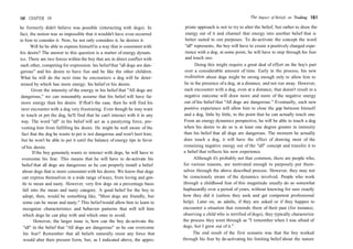 160 CHAPTER 10
he formerly didn't believe was possible (interacting with dogs). In
fact, the notion was so impossible that it wouldn't have even occurred
to him to consider it. Now, he not only considers it, he desires it.
Will he be able to express himself in a way that is consistent with
his desire? The answer to this question is a matter of energy dynam-
ics. There are two forces within the boy that are in direct conflict with
each other, competing for expression: his belief that "all dogs are dan-
gerous" and his desire to have fun and be like the other children.
What he will do the next time he encounters a dog will be deter-
mined by which has more energy: his belief or his desire.
Given the intensity of the energy in his belief that "All dogs are
dangerous," we can reasonably assume that his belief will have far
more energy than his desire. If that's the case, then he will find his
next encounter with a dog very frustrating. Even though he may want
to touch or pet the dog, he'll find that he can't interact with it in any
way. The word "all" in his belief will act as a paralyzing force, pre-
venting him from fulfilling his desire. He might be well aware of the
fact that the dog he wants to pet is not dangerous and won't hurt him;
but he won't be able to pet it until the balance of energy tips in favor
of his desire.
If the boy genuinely wants to interact with dogs, he will have to
overcome his fear. This means that he will have to de-activate his
belief that all dogs are dangerous so he can properly install a belief
about dogs that is more consistent with his desire. We know that dogs
can express themselves in a wide range of ways, from loving and gen-
tle to mean and nasty. However, very few dogs on a percentage basis
fall into the mean and nasty category. A good belief for the boy to
adopt, then, would be something like, "Most dogs are friendly, but
some can be mean and nasty." This beliefwould allow him to learn to
recognize characteristics and behavior patterns that will tell him
which dogs he can play with and which ones to avoid.
However, the larger issue is, how can the boy de-activate the
"all" in the belief that "All dogs are dangerous" so he can overcome
his fear? Remember that all beliefs naturally resist any force that
would alter their present form, but, as I indicated above, the appro-
The Impact of Beliefs on Trading 161
priate approach is not to try to alter the belief, but rather to draw the
energy out of it and channel that energy into another belief that is
better suited to our purposes. To de-activate the concept the word
"all" represents, the boy will have to create a positively charged expe-
rience with a dog; at some point, he will have to step through his fear
and touch one.
Doing this might require a great deal of effort on the boy's part
over a considerable amount of time. Early in the process, his new
realization about dogs might be strong enough only to allow him to
be in the presence of a dog, at a distance, and not run away. However,
each encounter with a dog, even at a distance, that doesn't result in a
negative outcome will draw more and more of the negative energy
out of his belief that "All dogs are dangerous." Eventually, each new
positive experience will allow him to close the gap between himself
and a dog, little by little, to the point that he can actually touch one.
From an energy dynamics perspective, he will be able to touch a dog
when his desire to do so is at least one degree greater in intensity
than his belief that all dogs are dangerous. The moment he actually
does touch a dog, it will have the effect of drawing most of the
remaining negative energy out of the "all" concept and transfer it to
a belief that reflects his new experience.
Although it's probably not that common, there are people who,
for various reasons, are motivated enough to purposely put them-
selves through the above described process. However, they may not
be consciously aware of the dynamics involved. People who work
through a childhood fear of this magnitude usually do so somewhat
haphazardly over a period of years, without knowing for sure exactly
how they did it (unless they seek and get competent professional
help). Later on, as adults, if they are asked or if they happen to
encounter a situation that reminds them of their past (for instance,
observing a child who is terrified of dogs), they typically characterize
the process they went through as "I remember when I was afraid of
dogs, but I grew out of it."
The end result of the first scenario was that the boy worked
through his fear by de-activating his limiting belief about the nature
 