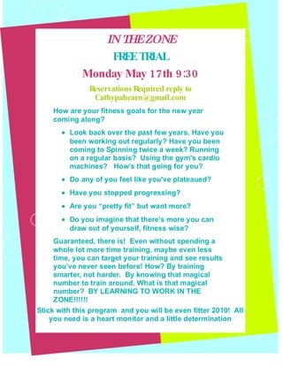 IN T EZON
                    H       E
                 FREETRIAL
             Monday May 17 th 9:30
               Reservations Required reply to
                Cathypahearn@gmail.com
    How are your fitness goals for the new year
    coming along?
       • Look back over the past few years. Have you
         been working out regularly? Have you been
         coming to Spinning twice a week? Running
         on a regular basis? Using the gym's cardio
         machines? How’s that going for you?
       • Do any of you feel like you've plateaued?
       • Have you stopped progressing?
       • Are you “pretty fit” but want more?
       • Do you imagine that there’s more you can
         draw out of yourself, fitness wise?
     Guaranteed, there is! Even without spending a
     whole lot more time training, maybe even less
     time, you can target your training and see results
     you’ve never seen before! How? By training
     smarter, not harder. By knowing that magical
     number to train around. What is that magical
     number? BY LEARNING TO WORK IN THE
     ZONE!!!!!!
Stick with this program and you will be even fitter 2010! All
    you need is a heart monitor and a little determination
 