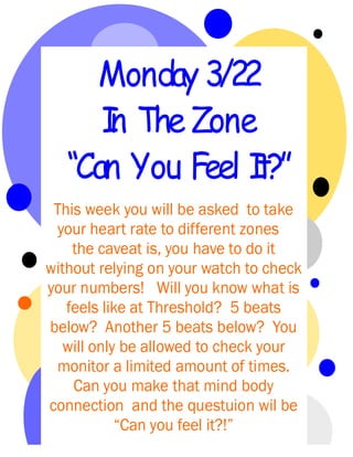 Monday 3/22
      I The Zone
      n
   “Can You Feel I
                 t?”
 This week you will be asked to take
 your heart rate to different zones
    the caveat is, you have to do it
without relying on your watch to check
your numbers! Will you know what is
   feels like at Threshold? 5 beats
below? Another 5 beats below? You
   will only be allowed to check your
 monitor a limited amount of times.
    Can you make that mind body
connection and the questuion wil be
            “Can you feel it?!”
 
