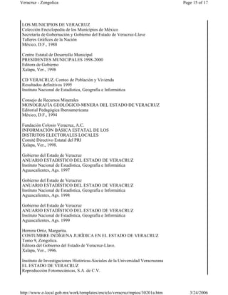 LOS MUNICIPIOS DE VERACRUZ
Colección Enciclopedia de los Municipios de México
Secretaría de Gobernación y Gobierno del Estado de Veracruz-Llave
Talleres Gráficos de la Nación
México, D.F., 1988
Centro Estatal de Desarrollo Municipal
PRESIDENTES MUNICIPALES 1998-2000
Editora de Gobierno
Xalapa, Ver., 1998
CD VERACRUZ. Conteo de Población y Vivienda
Resultados definitivos 1995
Instituto Nacional de Estadística, Geografía e Informática
Consejo de Recursos Minerales
MONOGRAFÍA GEOLÓGICO-MINERA DEL ESTADO DE VERACRUZ
Editorial Pedagógica Iberoamericana
México, D.F., 1994
Fundación Colosio Veracruz, A.C.
INFORMACIÓN BÁSICA ESTATAL DE LOS
DISTRITOS ELECTORALES LOCALES
Comité Directivo Estatal del PRI
Xalapa, Ver., 1998.
Gobierno del Estado de Veracruz
ANUARIO ESTADÍSTICO DEL ESTADO DE VERACRUZ
Instituto Nacional de Estadística, Geografía e Informática
Aguascalientes, Ags. 1997
Gobierno del Estado de Veracruz
ANUARIO ESTADÍSTICO DEL ESTADO DE VERACRUZ
Instituto Nacional de Estadística, Geografía e Informática
Aguascalientes, Ags. 1998
Gobierno del Estado de Veracruz
ANUARIO ESTADÍSTICO DEL ESTADO DE VERACRUZ
Instituto Nacional de Estadística, Geografía e Informática
Aguascalientes, Ags. 1999
Herrera Ortiz, Margarita.
COSTUMBRE INDÍGENA JURÍDICA EN EL ESTADO DE VERACRUZ
Tomo 9, Zongolica.
Editora del Gobierno del Estado de Veracruz-Llave.
Xalapa, Ver., 1996.
Instituto de Investigaciones Históricas-Sociales de la Universidad Veracruzana
EL ESTADO DE VERACRUZ
Reproducción Fotomecánicas, S.A. de C.V.
Page 15 of 17Veracruz - Zongolica
3/24/2006http://www.e-local.gob.mx/work/templates/enciclo/veracruz/mpios/30201a.htm
 