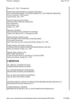 México, D.F. 1998, 7ª. Reimpresión
Instituto Nacional de Estadística, Geografía e Informática.
XIV CENSO INDUSTRIAL, XI CENSO COMERCIAL Y XI CENSO DE SERVICIOS.
Censos Económicos 1994 Veracruz
Aguascalientes, Ags., 1997.
Instituto Veracruzano de la Cultura
FIESTAS POPULARES EN VERACRUZ
Serie Tradiciones
Artes Gráficas, S.A.
Xalapa, Ver., 1998
Musacchio, Humberto
DICCIONARIO ENCICLOPÉDICO DE MÉXICO
Andrés León, México, D.F., 1ª. Reimpresión 1990
Peredo Fernández, Roberto y otros
DICCIONARIO ENCICLOPÉDICO VERACRUZANO
Universidad Veracruzana
Edit. Futura Servicios de Comunicación Gráfica, Xalapa, Ver., 1993
Poder Legislativo del Estado de Veracruz
COMPILACIÓN DE ORDENAMIENTOS MUNICIPALES 1824-1992
Editora de Gobierno, Xalapa, Ver., 1992
Sánchez Durán, Aurelio y otros
BREVIARIO MUNICIPAL
Centro de Estudios Políticos, Económicos y Sociales del PRI
Editora de Gobierno, Xalapa, Ver., 1978
CRÉDITOS
LIC. MIGUEL ALEMÁN VELAZCO
GOBERNADOR CONSTITUCIONAL
LIC. NOHEMÍ QUIRASCO HERNÁNDEZ
SECRETARIA GENERAL DE GOBIERNO
LIC. GUADALUPE PABELLO MARTÍNEZ
VOCAL EJECUTIVO DEL CEDEM
AGRADECEMOS EL APOYO Y COOPERACIÓN PROPORCIONADA DURANTE LA
REALIZACIÓN DE ESTE PROYECTO A:
ATHOS HINOJOSA AMADOR
PRESIDENTE MUNICIPAL DEL H. AYUNTAMIENTO DE ZONGOLICA
Page 16 of 17Veracruz - Zongolica
3/24/2006http://www.e-local.gob.mx/work/templates/enciclo/veracruz/mpios/30201a.htm
 