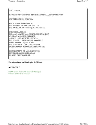 Enciclopedia de los Municipios de México
Veracruz
© 2000. Centro Nacional de Desarrollo Municipal,
Gobierno del Estado de Veracruz
ASÍ COMO A
C. PRIMO REYES LOPEZ SECRETARIO DEL AYUNTAMIENTO
CRÉDITOS DE LA SECCIÓN
COORDINACIÓN GENERAL
LIC. LEONEL ORNELAS RABATTE
LIC. DORA LILIA VELASQUEZ AREVALO
COLABORADORES:
LIC. ANA MARÍA MALDONADO HERNÁNDEZ
CLARA VALLADARES PONCE
ARACELI HERNÁNDEZ LOZADA
LIC. JORGE LUIS MIRANDA MONTERO
BASILIO MARTÍNEZ LAGOS
LIC. JOSÉ LUIS LÓPEZ CERVANTES
DULCE MARÍA RODRÍGUEZ FERNÁNDEZ
FOTOGRAFÍAS DE MONOGRAFÍAS:
HÉCTOR RAMOS BARRADAS
ELADIO CRUZ GABRIEL
Page 17 of 17Veracruz - Zongolica
3/24/2006http://www.e-local.gob.mx/work/templates/enciclo/veracruz/mpios/30201a.htm
 