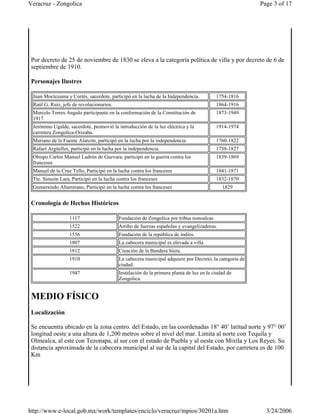 Por decreto de 25 de noviembre de 1830 se eleva a la categoría política de villa y por decreto de 6 de
septiembre de 1910.
Personajes Ilustres
Cronología de Hechos Históricos
MEDIO FÍSICO
Localización
Se encuentra ubicado en la zona centro. del Estado, en las coordenadas 18° 40’ latitud norte y 97° 00’
longitud oeste a una altura de 1,200 metros sobre el nivel del mar. Limita al norte con Tequila y
Olmealca, al este con Tezonapa, al sur con el estado de Puebla y al oeste con Mixtla y Los Reyes. Su
distancia aproximada de la cabecera municipal al sur de la capital del Estado, por carretera es de 100
Km
Juan Moctezuma y Cortés, sacerdote, participó en la lucha de la Independencia. 1754-1816
Raúl G. Ruiz, jefe de revolucionarios. 1864-1916
Marcelo Torres Angulo participante en la conformación de la Constitución de
1917.
1873-1949
Jerónimo Ugalde, sacerdote, promovió la introducción de la luz eléctrica y la
carretera Zongolica-Orizaba.
1914-1974
Mariano de la Fuente Alarcón, participó en la lucha por la independencia. 1760-1822
Rafael Argüelles, participó en la lucha por la independencia. 1758-1827
Obispo Carlos Manuel Ladrón de Guevara, participó en la guerra contra los
franceses
1839-1869
Manuel de la Cruz Tello, Participó en la lucha contra los franceses 1841-1871
Tte. Simeón Lara, Participó en la lucha contra los franceses 1832-1870
Gumersindo Altamirano, Participó en la lucha contra los franceses 1829
1117 Fundación de Zongolica por tribus nonoalcas
1522 Arribo de fuerzas españolas y evangelizadoras.
1556 Fundación de la república de indios.
1807 La cabecera municipal es elevada a villa.
1812 Creación de la Bandera Siera.
1910 La cabecera municipal adquiere por Decreto, la categoría de
ciudad.
1947 Instalación de la primera planta de luz en la ciudad de
Zongolica.
Page 3 of 17Veracruz - Zongolica
3/24/2006http://www.e-local.gob.mx/work/templates/enciclo/veracruz/mpios/30201a.htm
 