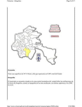 Extensión
Tiene una superficie de 347.33 Km2, cifra que representa un 0.48% total del Estado
Orografía
El municipio se encuentra situado en la zona central montañosa del estado Sobre las estribaciones de
la Sierra de Zongolica, siendo su topografía de las más escabrosas, con alturas superiores a los 2000
m.s.n.m.
Page 4 of 17Veracruz - Zongolica
3/24/2006http://www.e-local.gob.mx/work/templates/enciclo/veracruz/mpios/30201a.htm
 
