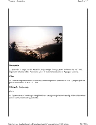 Hidrografía
Al municipio lo riegan los ríos Altotolco, Moyoatempa, Santiago, todos tributarios del río Tonto,
importante afluente del río Papaloapan y ríos de menor arrastre como el Ayejapa y Coscole.
Clima
Su clima es templado-húmedo-extremoso con una temperatura promedio de 17.4°C; su precipitación
pluvial media anual es de 2,270.1 mm.
Principales Ecosistemas
Flora
Su vegetación es de tipo bosque alto perennifolio y bosque tropical caducifolio y cuenta con especies
como: cedro, palo mulato y guarumbo.
Page 5 of 17Veracruz - Zongolica
3/24/2006http://www.e-local.gob.mx/work/templates/enciclo/veracruz/mpios/30201a.htm
 