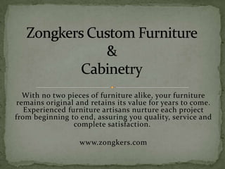 With no two pieces of furniture alike, your furniture
 remains original and retains its value for years to come.
   Experienced furniture artisans nurture each project
from beginning to end, assuring you quality, service and
                 complete satisfaction.

                   www.zongkers.com
 