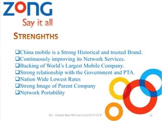 China mobile is a Strong Historical and trusted Brand.
Continuously improving its Network Services.
Backing of World’s Largest Mobile Company.
Strong relationship with the Government and PTA.
Nation Wide Lowest Rates
Strong Image of Parent Company
Network Portability
10By - Zohaib Butt M.Com I (A) 0123 UCP
 