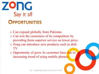 o Can expand globally from Pakistan
o Can win the customers of its competitors by
providing them superior service on lower price.
o Zong can introduce new products such as dish
TV
o Opportunity of grow its customer base due to
increasing trend of using mobile phones.
12By - Zohaib Butt M.Com I (A) 0123 UCP
 