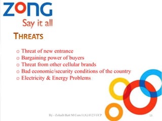o Threat of new entrance
o Bargaining power of buyers
o Threat from other cellular brands
o Bad economic/security conditions of the country
o Electricity & Energy Problems
13By - Zohaib Butt M.Com I (A) 0123 UCP
 