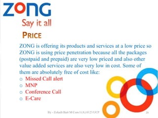 ZONG is offering its products and services at a low price so
ZONG is using price penetration because all the packages
(postpaid and prepaid) are very low priced and also other
value added services are also very low in cost. Some of
them are absolutely free of cost like:
o Missed Call alert
o MNP
o Conference Call
o E-Care
29By - Zohaib Butt M.Com I (A) 0123 UCP
 