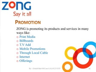ZONG is promoting its products and services in many
ways like:
o Print Media
o Billboards
o T.V Add
o Mobile Promotions
o Through Local Cable
o Internet
o Offerings
30By - Zohaib Butt M.Com I (A) 0123 UCP
 