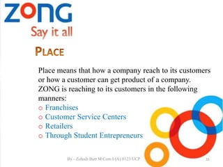 Place means that how a company reach to its customers
or how a customer can get product of a company.
ZONG is reaching to its customers in the following
manners:
o Franchises
o Customer Service Centers
o Retailers
o Through Student Entrepreneurs
31By - Zohaib Butt M.Com I (A) 0123 UCP
 