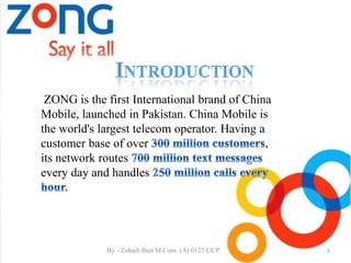 ZONG is the first International brand of China
Mobile, launched in Pakistan. China Mobile is
the world's largest telecom operator. Having a
customer base of over ,
its network routes
every day and handles
5By - Zohaib Butt M.Com (A) 0123 UCP
 