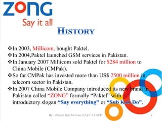 In 2003, Millicom, bought Paktel.
In 2004,Paktel launched GSM services in Pakistan.
In January 2007 Millicom sold Paktel for $284 million to
China Mobile (CMPak).
So far CMPak has invested more than US$ 2500 million in
telecom sector in Pakistan.
In 2007 China Mobile Company introduced its new brand in
Pakistan called “ZONG” formally “Paktel” with
introductory slogan or .
6By - Zohaib Butt M.Com I (A) 0123 UCP
 