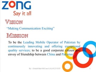 “Making Communication Exciting”
To be the Leading Mobile Operator of Pakistan by
continuously innovating and offering exceptional
quality services; to be a good corporate citizen and
envoy of friendship between China and Pakistan.
7By - Zohaib Butt M.Com I (A) 0123 UCP
 