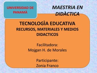 TECNOLOGÌA EDUCATIVA
RECURSOS, MATERIALES Y MEDIOS
DIDACTICOS
Facilitadora:
Mojgan H. de Morales
Participante:
Zonia Franco
UNIVERSIDAD DE
PANAMÀ
MAESTRIA EN
DIDÀCTICA
 