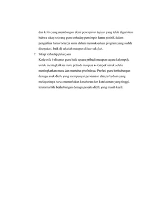 dan kritis yang membangun demi pencapaian tujuan yang telah digariskan
bahwa sikap seorang guru terhadap pemimpin harus positif, dalam
pengertian harus bekerja sama dalam mensukseskan program yang sudah
disepakati, baik di sekolah maupun diluar sekolah.
7. Sikap terhadap pekerjaan
Kode etik 6 dituntut guru baik secara pribadi maupun secara kelompok
untuk meningkatkan mutu pribadi maupun kelompok untuk selalu
meningkatkan mutu dan martabat profesinya. Profesi guru berhubungan
denagn anak didik yang mempunyai persamaan dan perbedaan yang
melayaninya harus memerlukan kesabaran dan ketelatenan yang tinggi,
terutama bila berhubungan denagn peserta didik yang masih kecil.
 