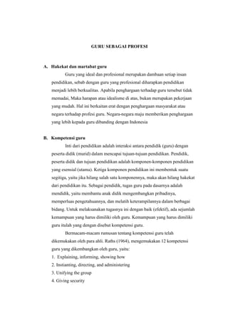 GURU SEBAGAI PROFESI
A. Hakekat dan martabat guru
Guru yang ideal dan profesional merupakan dambaan setiap insan
pendidikan, sebab dengan guru yang profesional diharapkan pendidikan
menjadi lebih berkualitas. Apabila penghargaan terhadap guru tersebut tidak
memadai, Maka harapan atau idealisme di atas, bukan merupakan pekerjaan
yang mudah. Hal ini berkaitan erat dengan penghargaan masyarakat atau
negara terhadap profesi guru. Negara-negara maju memberikan penghargaan
yang lebih kepada guru dibanding dengan Indonesia
B. Kompetensi guru
Inti dari pendidikan adalah interaksi antara pendidik (guru) dengan
peserta didik (murid) dalam mencapai tujuan-tujuan pendidikan. Pendidik,
peserta didik dan tujuan pendidikan adalah komponen-komponen pendidikan
yang esensial (utama). Ketiga komponen pendidikan ini membentuk suatu
segitiga, yaitu jika hilang salah satu komponennya, maka akan hilang hakekat
dari pendidikan itu. Sebagai pendidik, tugas guru pada dasarnya adalah
mendidik, yaitu membantu anak didik mengembangkan pribadinya,
memperluas pengetahuannya, dan melatih keterampilannya dalam berbagai
bidang. Untuk melaksanakan tugasnya ini dengan baik (efektif), ada sejumlah
kemampuan yang harus dimiliki oleh guru. Kemampuan yang harus dimiliki
guru itulah yang dengan disebut kompetensi guru.
Bermacam-macam rumusan tentang kompetensi guru telah
dikemukakan oleh para ahli. Raths (1964), mengemukakan 12 kompetensi
guru yang dikembangkan oleh guru, yaitu:
1. Explaining, informing, showing how
2. Instianting, directing, and administering
3. Unifying the group
4. Giving security
 