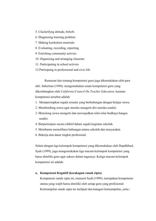 5. Claclarifyng attitude, beliefs
6. Diagnosing learning problem
7. Making kurikulum meterials
8. Evaluating, recording, reporting
9. Enriching community activies
10. Organizing and arranging classrum
11. Participating in school activies
12.Partisipatig in professional and civic life
Rumusan lain tentang kompetensi guru juga dikemukakan oleh para
ahli. Sabertian (1994), mengemukakan enam kompetensi guru yang
dikembangkan oleh California Council On Teacher Education, keenam
kompetensi tersebut adalah:
1. Mempersiapkan segala sesuatu yang berhubungan dengan belajar siswa.
2. Membimbing siswa agar mereka mengerti diri mereka sendiri.
3. Menolong siswa mengerti dan mewujudkan nilai-nilai budhaya bangsa
sendiri.
4. Berpartisipasi secara efektif dalam segala kegiatan sekolah.
5. Membantu memelihara hubungan antara sekolah dan masyarakat.
6. Bekerja atas dasar tingkat profesional.
Selain dengan tiga kelompok kompetensi yang dikemukakan oleh Depdikbud,
Syah (1999), juga mengemukakan tiga macam kelompok kompetensi yang
harus dimiliki guru agar sukses dalam tugasnya. Ketiga macam kelompok
kompetensi ini adalah:
a. Kompetensi Kognitif (kecakapan ranah cipta)
Kompetensi ranah cipta ini, menurut Syah (1999), merupakan kompetensi
utama yang wajib harus dimiliki oleh setiap guru yang profesional.
Keterampilan ranah cipta ini meliputi dua katagori keterampilan, yaitu :
 