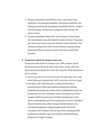 1) Kategori pengetahuan kependidikan umum, yang meliputi ilmu
pandidikan, ilmu psikologi pendidikan, administrasi pendidikan, dan
bimbingan konseling dan pengetahuan kependidikan khusus, meliputi
metode mengajar, metode khusus pengajaran materi tertentu dan
teknik evaluasi.
2) Kategori pengetahuan bidang studi, yaitu menguasai materi-materi
dari mata pelajaran yang akan diajarkan kepada siswanya. Penguasaan
guru akan materi-materi yang akan diajarkan mutlak diperlukan. Dan
seyogyanya penguasaan materi tersebut dikaitkan langsung dengan
pengetahuan khusus terutama tentang metode khusus danpraktek
keguruan.
b. Kompetensi Afektif (kecakapan ranah rasa)
Kompetensi ranah afektif ini, menurut syah (1999), meliputi seluruh
fenomena perasaan dan emosi seperti cinta, benci, senang, sedih, dan
sikap-sikap tertantu kepada diri sendiri dan orang lain. Sikap dan perasaan
diri ini meliputi :
1) Self-Concept dan self-esteem (konsep diri dan harga diri). Guru yang
efektif dalah guru yang memiliki Self-Concept dan self-esteem tinggi.
2) Self-efficacy dan contextual efficacy (efikasi diri dan efikasi
kontekstual guru) efikasi guru adalah keyakinan guru terhadap
keefektifan kemampuannya sendiri dalam membangkitkan gairah dan
kegiatan para siswanya. Sedangkan efikasi kontekstual atau efikasi
mengajar adalah keyakinan guru terhadap kemampuannya sendiri
dalam membangkitkan gairah dan kegiatan para siswanya. Sedangkan
efikasi kontekstual atau efikasi mengajar adalah keyakinan guru
terhadap kemampuannya sebagai pengajar profesional dalam
menyajikan materi didepan kelas dan juga dalam mendayagunakan
keterbatasan ruang dan waktu serta peralatan yang berhubungan
dengan proses belajar mengajar.
 