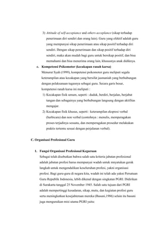 3) Attitude of self-accepiance and others acceplance (sikap terhadap
penerimaan diri sendiri dan orang lain). Guru yang efektif adalah guru
yang mempunyai sikap penerimaan atau sikap positif terhadap diri
sendiri. Dengan sikap penerimaan dan sikap positif terhadap diri
sendiri, maka akan mudah bagi guru untuk bersikap positif, dan bisa
memahami dan bisa menerima orang lain, khususnya anak didiknya.
c. Kompetensi Psikomotor (kecakapan ranah karsa)
Menurut Syah (1999), kompetensi psikomotor guru meliputi segala
keterampilan atau kecakapan yang bersifat jasmaniah yang berhubungan
dengan pelaksanaan tugasnya sebagai guru. Secara garis besar,
kompetensi ranah karsa ini meliputi :
1) Kecakapan fisik umum, seperti : duduk, berdiri, berjalan, berjabat
tangan dan sebagainya yang berhubungan langsung dengan aktifitas
mengajar.
2) Kecakapan fisik khusus, seperti : keterampilan ekspresi verbal
(berbicara) dan non verbal (contohnya : menulis, memperagakan
proses terjadinya sesuatu, dan memperagakan prosedur melakukan
praktis tertentu sesuai dengan perjalanan verbal).
C. Organisasi Profesional Guru
1. Fungsi Organisasi Profesional Keguruan
Sebagai telah disebutkan bahwa salah satu kriteria jabatan profesional
adalah jabatan profesi harus mempunyai wadah untuk mnyatukan gerak
langkah untuk mengendalikan keseluruhan profesi, yakni organisasi
profesi. Bagi guru-guru di negara kita, wadah ini telah ada yakni Persatuan
Guru Republik Indonesia, lebih dikenal dengan singkatan PGRI. Didirikan
di Surakarta tanggal 25 November 1945. Salah satu tujuan dari PGRI
adalah mempertinggi kesadaran, sikap, mutu, dan kegiatan profesi guru
serta meningkatkan kesejahteraan mereka (Basuni,1986) selain itu basuni
juga menguraikan misi utama PGRI yaitu:
 