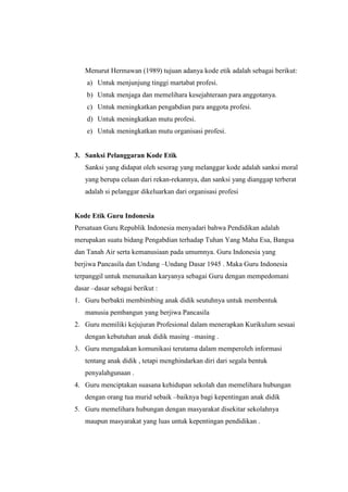 Menurut Hermawan (1989) tujuan adanya kode etik adalah sebagai berikut:
a) Untuk menjunjung tinggi martabat profesi.
b) Untuk menjaga dan memelihara kesejahteraan para anggotanya.
c) Untuk meningkatkan pengabdian para anggota profesi.
d) Untuk meningkatkan mutu profesi.
e) Untuk meningkatkan mutu organisasi profesi.
3. Sanksi Pelanggaran Kode Etik
Sanksi yang didapat oleh sesorag yang melanggar kode adalah sanksi moral
yang berupa celaan dari rekan-rekannya, dan sanksi yang dianggap terberat
adalah si pelanggar dikeluarkan dari organisasi profesi
Kode Etik Guru Indonesia
Persatuan Guru Republik Indonesia menyadari bahwa Pendidikan adalah
merupakan suatu bidang Pengabdian terhadap Tuhan Yang Maha Esa, Bangsa
dan Tanah Air serta kemanusiaan pada umumnya. Guru Indonesia yang
berjiwa Pancasila dan Undang –Undang Dasar 1945 . Maka Guru Indonesia
terpanggil untuk menunaikan karyanya sebagai Guru dengan mempedomani
dasar –dasar sebagai berikut :
1. Guru berbakti membimbing anak didik seutuhnya untuk membentuk
manusia pembangun yang berjiwa Pancasila
2. Guru memiliki kejujuran Profesional dalam menerapkan Kurikulum sesuai
dengan kebutuhan anak didik masing –masing .
3. Guru mengadakan komunikasi terutama dalam memperoleh informasi
tentang anak didik , tetapi menghindarkan diri dari segala bentuk
penyalahgunaan .
4. Guru menciptakan suasana kehidupan sekolah dan memelihara hubungan
dengan orang tua murid sebaik –baiknya bagi kepentingan anak didik
5. Guru memelihara hubungan dengan masyarakat disekitar sekolahnya
maupun masyarakat yang luas untuk kepentingan pendidikan .
 