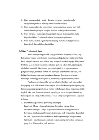 6. Guru secara sendiri – sendiri dan atau bersama – sama berusaha
mengembangkan dan meningkatkan mutu Profesinya .
7. Guru menciptakan dan memelihara hubungan antara sesama guru baik
berdasarkan lingkungan maupun didalam hubungan keseluruhan .
8. Guru bersama –sama memelihara membina dan meningkatkan mutu
Organisasi Guru Profesional sebagai sarana pengapdiannya.
9. Guru melaksanakan segala ketentuan yang merupakan kebijaksanaan
Pemerintah dalam bidang Pendidikan.
E. Sikap Professional Guru
Guru merupakan pendidik yang profesional mempunyai citra yang
baik di masyarakat apabila dapat menunjukkan kepada masyarakat apabila ia
layak menjadi panutan atau teladan bagi masyarakat sekelilingnya. Masyarakat
terutama akan melihat sikap dan perbuatan guru itu sehari-hari, apakah patut
diteladani atau tidak. Bagaimana guru meningkatkan pelayanannya dan
pengetahuannya, memberi arahan dan dorongan kepada anak didiknya, dan
bahkan bagaimana cara guru berpakaian, bergaul dengan siswa, teman-
temannya, serta anggota masyarakat, serta menjadi perhatian masyarakat.
Walaupun segala peilaku guru selalu diperhatikan oleh masyarakat,
tetapi yang akan dibicarakan dalam bagian ini adalah khusus prilaku guru yang
berhubungan daengan profesinya. Hal ini berhubungan denga bagaimana polah
tingkah laku guru dalam memahami, menghayati, serta mengamalkan sikap
kemampuan dan sikap profesionalnya. Yakni sikap sikap profesional keguruan
terhadap :
1. Sikap terhadap peratuan perundang-undangan
Pada butir 9 kode etik guru Indonesia disebutkan bahwa: Guru
melakanakan segala kebijakan pemerintuah untuk bidang pendidikan.”
Kebijakan pendidikan di Negara kita dipegang oleh pemerintah, dalam hal
ini oleh Departemen Pendidikan dan Kebudayaan.denga mengeluarkan
ketentuan – ketentuan dan peraturan perauran yang merupakan kebijakan
yang akan dilaksanakan oleh apratnya.
 