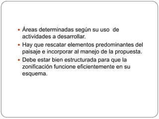  Áreas determinadas según su uso de

actividades a desarrollar.
 Hay que rescatar elementos predominantes del
paisaje e incorporar al manejo de la propuesta.
 Debe estar bien estructurada para que la
zonificación funcione eficientemente en su
esquema.

 