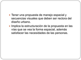  Tener una propuesta de manejo espacial y

secuencias visuales que deben ser rectora del
diseño urbano.
 Implica la estructuración de la propuesta en las
vías que se vea la forma espacial, además
satisfacer las necesidades de las personas.

 