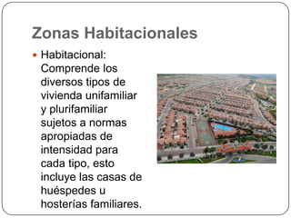 Zonas Habitacionales
 Habitacional:

Comprende los
diversos tipos de
vivienda unifamiliar
y plurifamiliar
sujetos a normas
apropiadas de
intensidad para
cada tipo, esto
incluye las casas de
huéspedes u
hosterías familiares.

 