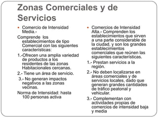 Zonas Comerciales y de
Servicios
 Comercio de Intensidad

 Comercios de Intensidad

Media.Comprende los
establecimientos de tipo
Comercial con las siguientes
características:
1.-Ofrecen una amplia variedad
de productos a los
residentes de las zonas
Habitacionales cercanas.
2.- Tiene un área de servicio.
3.- No generan impactos
negativos a las zonas
vecinas.
Norma de Intensidad: hasta
100 personas activa

Alta.- Comprenden los
establecimientos que sirven
a una parte considerable de
la ciudad, y son los grandes
establecimientos
comerciales que reúnen las
siguientes características.
1.- Prestan servicios a la
región.
2.- No deben localizarse en
áreas comerciales y de
servicios locales, dado que
generan grandes cantidades
de tráfico peatonal y
vehicular.
3.- Complementan con
actividades propias de
comercios de intensidad baja
y media

 