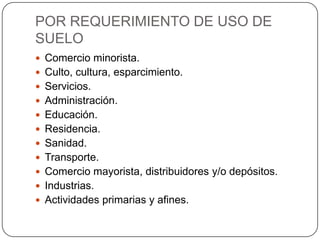 POR REQUERIMIENTO DE USO DE
SUELO
 Comercio minorista.
 Culto, cultura, esparcimiento.

 Servicios.
 Administración.
 Educación.
 Residencia.
 Sanidad.
 Transporte.
 Comercio mayorista, distribuidores y/o depósitos.
 Industrias.
 Actividades primarias y afines.

 