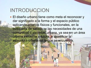 INTRODUCCION
 El diseño urbano tiene como meta el reconocer y

dar significado a la forma y el espacio público
aplicando criterios físicos y funcionales, en la
búsqueda de satisfacer las necesidades de una
comunidad o sociedad urbana, ya sea en un área
urbana existente o futura, e identificar la
estructura urbana en la que se encuentra.

 