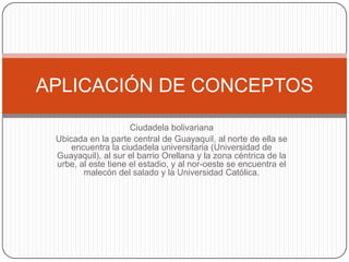 APLICACIÓN DE CONCEPTOS
Ciudadela bolivariana
Ubicada en la parte central de Guayaquil, al norte de ella se
encuentra la ciudadela universitaria (Universidad de
Guayaquil), al sur el barrio Orellana y la zona céntrica de la
urbe, al este tiene el estadio, y al nor-oeste se encuentra el
malecón del salado y la Universidad Católica.

 