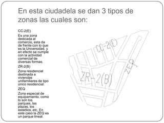En esta ciudadela se dan 3 tipos de
zonas las cuales son:
CC-2(E)
Es una zona
dedicada al
comercio, esta da
de frente con lo que
es la Universidad, y
en efecto se cumple
con la actividad
comercial de
diversas formas.
ZR-2(B)
Zona residencial
destinada a
viviendas
unifamiliares de tipo
único residencial.
ZEQ
Zona especial de
equipamiento, como
lo son los
parques, las
plazas, los
estadios, etc. En
este caso la ZEQ es
un parque lineal.

 