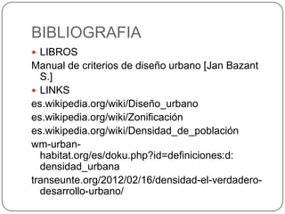 BIBLIOGRAFIA
 LIBROS

Manual de criterios de diseño urbano [Jan Bazant
S.]
 LINKS
es.wikipedia.org/wiki/Diseño_urbano
es.wikipedia.org/wiki/Zonificación
es.wikipedia.org/wiki/Densidad_de_población
wm-urbanhabitat.org/es/doku.php?id=definiciones:d:
densidad_urbana
transeunte.org/2012/02/16/densidad-el-verdaderodesarrollo-urbano/

 