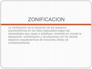 ZONIFICACION
La zonificación es la ubicación de los espacios
arquitectónicos en los sitios adecuados según las
necesidades que vayan a satisfacer, tomando en cuenta la
disposición, coordinación y circulaciones con los demás
espacios arquitectónicos de funciones afines y/o
complementarias.

 
