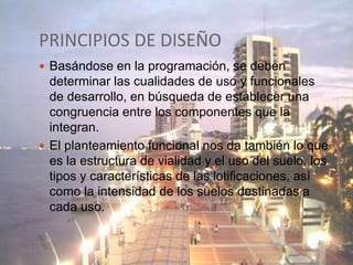 PRINCIPIOS DE DISEÑO
 Basándose en la programación, se deben

determinar las cualidades de uso y funcionales
de desarrollo, en búsqueda de establecer una
congruencia entre los componentes que la
integran.
 El planteamiento funcional nos da también lo que
es la estructura de vialidad y el uso del suelo, los
tipos y características de las lotificaciones, así
como la intensidad de los suelos destinadas a
cada uso.

 