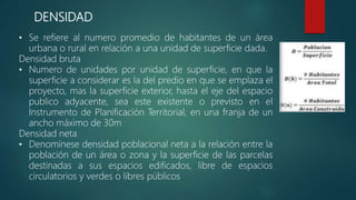 DENSIDAD
• Se refiere al numero promedio de habitantes de un área
urbana o rural en relación a una unidad de superficie dada.
Densidad bruta
• Numero de unidades por unidad de superficie, en que la
superficie a considerar es la del predio en que se emplaza el
proyecto, mas la superficie exterior, hasta el eje del espacio
publico adyacente, sea este existente o previsto en el
Instrumento de Planificación Territorial, en una franja de un
ancho máximo de 30m
Densidad neta
• Denomínese densidad poblacional neta a la relación entre la
población de un área o zona y la superficie de las parcelas
destinadas a sus espacios edificados, libre de espacios
circulatorios y verdes o libres públicos
 