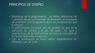 PRINCIPIOS DE DISEÑO
• Basándose en la programación , se deben determinar las
cualidades de uso y funcionales de desarrollo, en búsqueda
de establecer una congruencia entre los componentes que
la integran.
• El planeamiento funcional nos da también lo que es la
estructura de vialidad y el uso del suelo , los tipos y
características de las lotificaciones, así como la intensidad de
los suelos destinadas a cada uso.
• Con la zonificación se busca definir espacialmente los
diferentes usos de suelo.
 